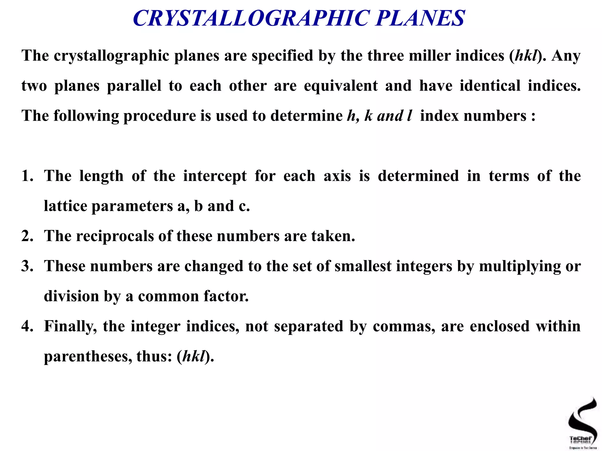 CRYSTALLOGRAPHIC PLANES
The crystallographic planes are specified by the three miller indices (hkl). Any
two planes parallel to each other are equivalent and have identical indices.
The following procedure is used to determine h, k and l index numbers :
1. The length of the intercept for each axis is determined in terms of the
lattice parameters a, b and c.
2. The reciprocals of these numbers are taken.
3. These numbers are changed to the set of smallest integers by multiplying or
division by a common factor.
4. Finally, the integer indices, not separated by commas, are enclosed within
parentheses, thus: (hkl).
 