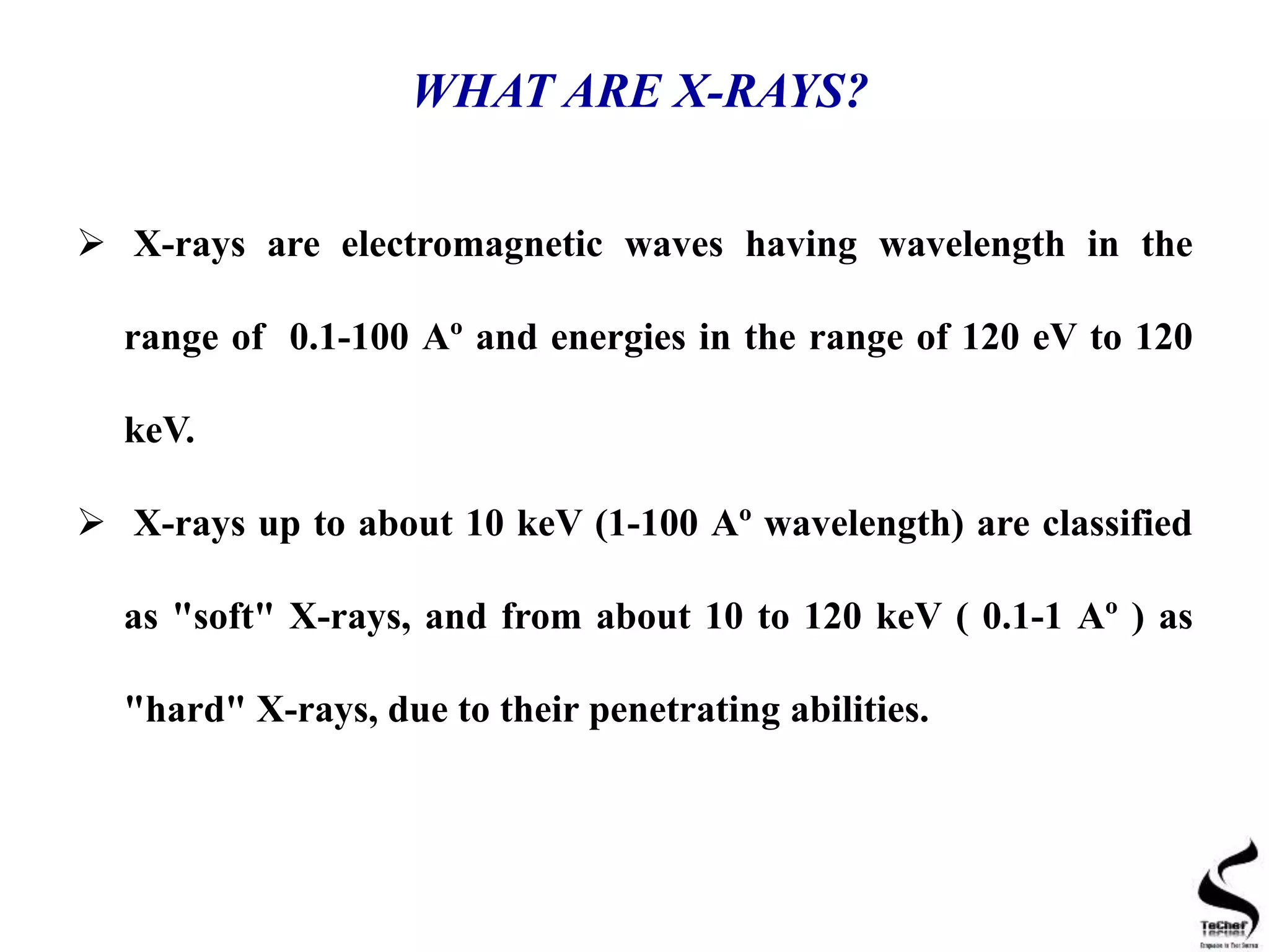 WHAT ARE X-RAYS?
 X-rays are electromagnetic waves having wavelength in the
range of 0.1-100 Aº and energies in the range of 120 eV to 120
keV.
 X-rays up to about 10 keV (1-100 Aº wavelength) are classified
as "soft" X-rays, and from about 10 to 120 keV ( 0.1-1 Aº ) as
"hard" X-rays, due to their penetrating abilities.
 