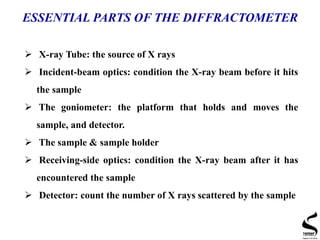  X-ray Tube: the source of X rays
 Incident-beam optics: condition the X-ray beam before it hits
the sample
 The goniometer: the platform that holds and moves the
sample, and detector.
 The sample & sample holder
 Receiving-side optics: condition the X-ray beam after it has
encountered the sample
 Detector: count the number of X rays scattered by the sample
ESSENTIAL PARTS OF THE DIFFRACTOMETER
 