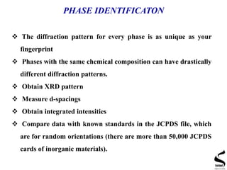 PHASE IDENTIFICATON
 The diffraction pattern for every phase is as unique as your
fingerprint
 Phases with the same chemical composition can have drastically
different diffraction patterns.
 Obtain XRD pattern
 Measure d-spacings
 Obtain integrated intensities
 Compare data with known standards in the JCPDS file, which
are for random orientations (there are more than 50,000 JCPDS
cards of inorganic materials).
 