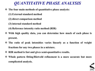 QUANTITATIVE PHASE ANALYSIS
 The four main methods of quantitative phase analysis:
(1) External standard method
(2) direct comparison method
(3) internal standard method
(4) Reference intensity ratio method (RIR)
 With high quality data, you can determine how much of each phase is
present.
 The ratio of peak intensities varies linearly as a function of weight
fractions for any two phases in a mixture.
 RIR method is fast and gives semi-quantitative results.
 Whole pattern fitting/Rietveld refinement is a more accurate but more
complicated analysis.
 