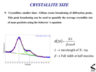 CRYSTALLITE SIZE
 Crystallites smaller than ~120nm create broadening of diffraction peaks.
This peak broadening can be used to quantify the average crystallite size
of nano particles using the Scherrer ‘s equation
23 24 25 26 27 28 29 30 31 32 33 34 35 36 37 38 39 40 41
2 (deg.)
Intensity(a.u.)
00-043-1002> Cerianite- - CeO2
 
maximahalfatwidthFull
ray-Xofwavelength
cos
2








K
B
 