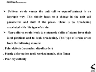  Uniform strain causes the unit cell to expand/contract in an
isotropic way. This simply leads to a change in the unit cell
parameters and shift of the peaks. There is no broadening
associated with this type of strain.
 Non-uniform strain leads to systematic shifts of atoms from their
ideal positions and to peak broadening. This type of strain arises
from the following sources:
. Point defects (vacancies, site-disorder)
. Plastic deformation (cold worked metals, thin films)
. Poor crystallinity
Continued……………..
 