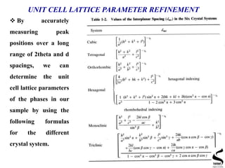 UNIT CELL LATTICE PARAMETER REFINEMENT
 By accurately
measuring peak
positions over a long
range of 2theta and d
spacings, we can
determine the unit
cell lattice parameters
of the phases in our
sample by using the
following formulas
for the different
crystal system.
 