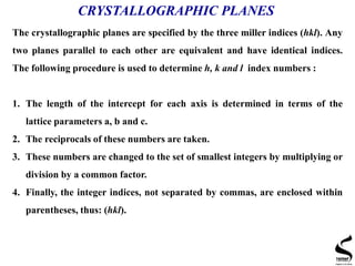 CRYSTALLOGRAPHIC PLANES
The crystallographic planes are specified by the three miller indices (hkl). Any
two planes parallel to each other are equivalent and have identical indices.
The following procedure is used to determine h, k and l index numbers :
1. The length of the intercept for each axis is determined in terms of the
lattice parameters a, b and c.
2. The reciprocals of these numbers are taken.
3. These numbers are changed to the set of smallest integers by multiplying or
division by a common factor.
4. Finally, the integer indices, not separated by commas, are enclosed within
parentheses, thus: (hkl).
 