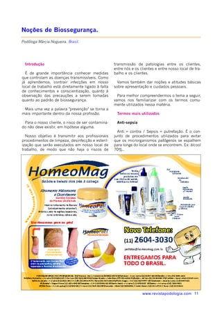 www.revistapodologia.com 11 
Introdução 
É de grande importância conhecer medidas 
que controlam as doenças transmissíveis. Como 
já aprendemos, contrair infecções em nosso 
local de trabalho está diretamente ligado à falta 
de conhecimentos e conscientização, quanto à 
observação das precauções a serem tomadas 
quanto ao padrão de biossegurança. 
Mais uma vez a palavra "prevenção" se torna a 
mais importante dentro da nossa profissão. 
Para o nosso cliente, o risco de ser contamina-do 
não deve existir, em hipótese alguma. 
Nosso objetivo é transmitir aos profissionais 
procedimentos de limpeza, desinfecção e esteril-ização 
que serão executados em nosso local de 
trabalho, de modo que não haja o riscos de 
transmissão de patologias entre os clientes, 
entre nós e os clientes e entre nosso local de tra-balho 
e os clientes. 
Vamos também dar noções e atitudes básicas 
sobre apresentação e cuidados pessoais. 
Para melhor compreendermos o tema a seguir, 
vamos nos familiarizar com os termos comu-mente 
utilizados nessa matéria. 
Termos mais utilizados 
Anti-sepsia 
Anti = contra / Sepsis = putrefação. É o con-junto 
de procedimentos utilizados para evitar 
que os microrganismos patógenos se espalhem 
para longe do local onde se encontrem. Ex: álcool 
70%.. 
Noções de Biossegurança. 
Podóloga Márcia Nogueira. Brasil. 
 