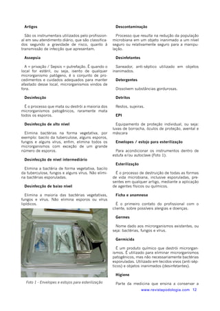 Descontaminação 
Processo que resulta na redução da população 
microbiana em um objeto inanimado a um nível 
seguro ou relativamente seguro para a manipu-lação. 
www.revistapodologia.com 12 
Desinfetantes 
Saneador, anti-séptico utilizado em objetos 
inanimados. 
Detergentes 
Dissolvem substâncias gordurosas. 
Detritos 
Restos, sujeiras. 
EPI 
Equipamento de proteção individual, ou seja: 
luvas de borracha, óculos de proteção, avental e 
máscara 
Envelopes / estojo para esterilização 
Para acondicionar os instrumentos dentro de 
estufa e/ou autoclave (Foto 1). 
Esterilização 
É o processo de destruição de todas as formas 
de vida microbiana, inclusive esporuladas, pre-sentes 
em qualquer artigo, mediante a aplicação 
de agentes físicos ou químicos. 
Ficha e anamnese 
É o primeiro contato do profissional com o 
cliente, sobre possíveis alergias e doenças. 
Germes 
Nome dado aos microrganismos existentes, ou 
seja: bactérias, fungos e vírus. 
Germicida 
É um produto químico que destrói microrgan-ismos. 
É utilizado para eliminar microrganismos 
patogênicos, mas não necessariamente bactérias 
esporuladas. Utilizado em tecidos vivos (anti-sép-ticos) 
e objetos inanimados (desinfetantes). 
Higiene 
Parte da medicina que ensina a conservar a 
Artigos 
São os instrumentais utilizados pelo profission-al 
em seu atendimento diário, que são classifica-dos 
segundo a gravidade de risco, quanto à 
transmissão de infecção que apresentam. 
Assepsia 
A = privação / Sepsis = putrefação. É quando o 
local for estéril, ou seja, isento de qualquer 
microrganismo patógeno, é o conjunto de pro-cedimentos 
e cuidados adequados para manter 
afastado desse local, microrganismos vindos de 
fora. 
Desinfecção 
É o processo que mata ou destrói a maioria dos 
microrganismos patogênicos, raramente mata 
todos os esporos. 
Desinfecção de alto nível 
Elimina bactérias na forma vegetativa, por 
exemplo: bacilo da tuberculose, alguns esporos, 
fungos e alguns vírus, enfim, elimina todos os 
microrganismos com exceção de um grande 
número de esporos. 
Desinfecção de nível intermediário 
Elimina a bactéria de forma vegetativa, bacilo 
da tuberculose, fungos e alguns vírus. Não elimi-na 
bactérias esporuladas. 
Desinfecção de baixo nível 
Elimina a maioria das bactérias vegetativas, 
fungos e vírus. Não elimina esporos ou vírus 
lipídicos. 
Foto 1 - Envelopes e estojos para esterilização 
 