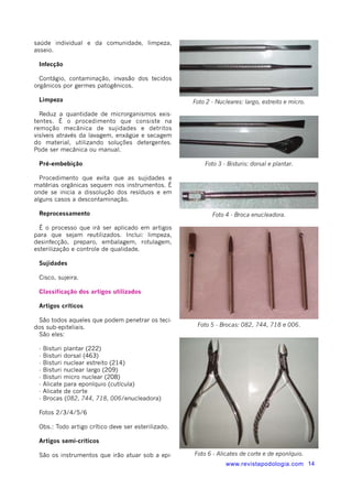 saúde individual e da comunidade, limpeza, 
asseio. 
Infecção 
Contágio, contaminação, invasão dos tecidos 
orgânicos por germes patogênicos. 
Limpeza 
Reduz a quantidade de microrganismos exis-tentes. 
É o procedimento que consiste na 
remoção mecânica de sujidades e detritos 
visíveis através da lavagem, enxágüe e secagem 
do material, utilizando soluções detergentes. 
Pode ser mecânica ou manual. 
Pré-embebição 
Procedimento que evita que as sujidades e 
matérias orgânicas sequem nos instrumentos. É 
onde se inicia a dissolução dos resíduos e em 
alguns casos a descontaminação. 
Reprocessamento 
É o processo que irá ser aplicado em artigos 
para que sejam reutilizados. Inclui: limpeza, 
desinfecção, preparo, embalagem, rotulagem, 
esterilização e controle de qualidade. 
Sujidades 
Cisco, sujeira. 
Classificação dos artigos utilizados 
Artigos críticos 
São todos aqueles que podem penetrar os teci-dos 
sub-epiteliais. 
São eles: 
- Bisturi plantar (222) 
- Bisturi dorsal (463) 
- Bisturi nuclear estreito (214) 
- Bisturi nuclear largo (209) 
- Bisturi micro nuclear (208) 
- Alicate para eponíquio (cutícula) 
- Alicate de corte 
- Brocas (082, 744, 718, 006/enucleadora) 
Fotos 2/3/4/5/6 
Obs.: Todo artigo crítico deve ser esterilizado. 
Artigos semi-críticos 
São os instrumentos que irão atuar sob a epi-www. 
Foto 2 - Nucleares: largo, estreito e micro. 
Foto 3 - Bisturis: dorsal e plantar. 
Foto 4 - Broca enucleadora. 
Foto 5 - Brocas: 082, 744, 718 e 006. 
Foto 6 - Alicates de corte e de eponíquio. 
revistapodologia.com 14 
 