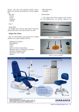 - Monofilamento 
- Diapasão 
1. Os artigos não críticos devem estar isentos 
de microrganismos, se admite apenas um 
www.revistapodologia.com 16 
derme, mas não irão penetrar tecido macio. 
Devem ser isentos de bactérias na forma vegeta-tiva. 
São eles: 
- Cureta 
- Pinça 
- Espátula 
- Estilete 
Foto 7 
Observções 
Os artigos semi-críticos deve sofrer esteriliza-ção 
de alto nível, caso seja sensível ao calor 
Artigos não críticos 
São os instrumentos que entram em contato 
apenas com a pele íntegra (Foto 8) 
- Bandeja de resíduos 
- Massageador 
- Estojo 
- Lixas 
- Cabo de bisturi descartável 
- Materiais para a confecção de órteses 
- Aplicador de gaze tubular 
- Caneta do micro-motor 
- Mandril 
Observações 
Foto 7 - Espátula e pinça 
Foto 8 - Lixas e mandril 
 
