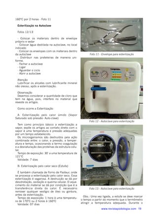 160°C por 2 horas - Foto 11 
Esterilização na Autoclave 
Fotos 12/13 
- Colocar os materiais dentro de envelope 
próprio e vedar 
- Colocar água destilada na autoclave, no local 
indicado 
- Colocar os envelopes com os materiais dentro 
da autoclave 
- Distribuir nas prateleiras de maneira uni-forme. 
- Fechar a autoclave 
- Ligar 
- Aguardar o ciclo 
- Abrir a autoclave 
Atenção 
Lubrificar os alicates com lubrificante mineral 
não oleoso, após a esterilização. 
Observação 
Devemos considerar a quantidade de cloro que 
tem na água, pois, interfere no material que 
reveste os artigos. 
Como ocorre a Esterilização 
A- Esterilização pelo calor úmido (Vapor 
Saturado sob pressão- Auto-clave) 
Tem como princípio básico a esterilização a 
vapor, expõe os artigos ao contato direto com o 
vapor à uma temperatura e pressão adequadas 
por um tempo estabelecido. 
Os microrganismos são destruídos pela ação 
combinada entre: o calor, a pressão, a temper-atura 
e tempo, ocasionando a termo coagulação 
e a desnaturação das proteínas da estrutura celu-lar. 
Tempo de exposição: 30' a uma temperatura de 
121°C 
Validade: 7 dias 
B- Esterilização pelo calor seco (Estufa) 
É também chamada de Forno de Pasteur, onde 
se processa a esterilização pelo calor seco. Essa 
esterilização é vagarosa. A destruição se dá por 
desidratação, oxidação e queima celular. O aque-cimento 
do material se dá por condição que é a 
transferência direta do calor. É necessário 
remover qualquer vestígio de óleo ou gordura, 
antes da esterilização. 
Tempo de exposição: 1 hora à uma temperatu-ra 
de 170°C ou 2 horas à 160ºC 
Validade: 07 dias 
Foto 11 - Envelope para esterilização 
Foto 12 - Autoclave para esterilização 
Foto 13 - Autoclave para esterilização 
Obs.: Uma vez ligada, a estufa se deve marcar 
o tempo a partir do momento que o termômetro 
atingir a temperatura adequada. Durante o 
www.revistapodologia.com 19 
 
