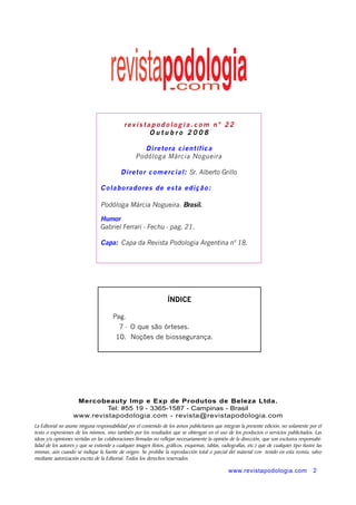 rev istapodo log ia. c om n ° 22 
www.revistapodologia.com 2 
Outubro 2 0 0 8 
Diretora c ientífica 
Podóloga Márcia Nogueira 
Diretor comercial: Sr. Alberto Grillo 
Colaboradores de esta edição: 
Podóloga Márcia Nogueira. Brasil. 
Humor 
Gabriel Ferrari - Fechu - pag. 21. 
Capa: Capa da Revista Podologia Argentina nº 18. 
ÍNDICE 
Pag. 
7 - O que são órteses. 
10. Noções de biossegurança. 
Mercobeauty Imp e Exp de Produtos de Beleza Ltda. 
Tel: #55 19 - 3365-1587 - Campinas - Brasil 
www.revistapodologia.com - revista@revistapodologia.com 
La Editorial no asume ninguna responsabilidad por el contenido de los avisos publicitarios que integran la presente edición, no solamente por el 
texto o expresiones de los mismos, sino también por los resultados que se obtengan en el uso de los productos o servicios publicitados. Las 
ideas y/u opiniones vertidas en las colaboraciones firmadas no reflejan necesariamente la opinión de la dirección, que son exclusiva responsabi-lidad 
de los autores y que se extiende a cualquier imagen (fotos, gráficos, esquemas, tablas, radiografías, etc.) que de cualquier tipo ilustre las 
mismas, aún cuando se indique la fuente de origen. Se prohíbe la reproducción total o parcial del material con tenido en esta revista, salvo 
mediante autorización escrita de la Editorial. Todos los derechos reservados. 
 