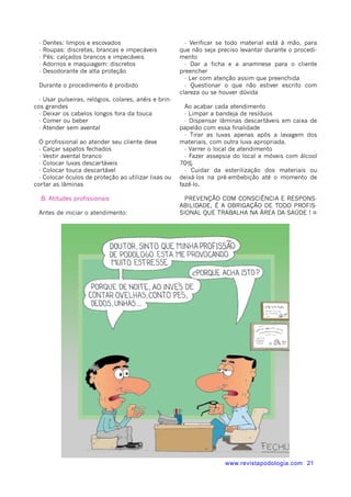 www.revistapodologia.com 21 
- Dentes: limpos e escovados 
- Roupas: discretas, brancas e impecáveis 
- Pés: calçados brancos e impecáveis 
- Adornos e maquiagem: discretos 
- Desodorante de alta proteção 
Durante o procedimento é proibido 
- Usar pulseiras, relógios, colares, anéis e brin-cos 
grandes 
- Deixar os cabelos longos fora da touca 
- Comer ou beber 
- Atender sem avental 
O profissional ao atender seu cliente deve 
- Calçar sapatos fechados 
- Vestir avental branco 
- Colocar luvas descartáveis 
- Colocar touca descartável 
- Colocar óculos de proteção ao utilizar lixas ou 
cortar as lâminas 
B. Atitudes profissionais 
Antes de iniciar o atendimento: 
- Verificar se todo material está à mão, para 
que não seja preciso levantar durante o procedi-mento 
- Dar a ficha e a anamnese para o cliente 
preencher 
- Ler com atenção assim que preenchida 
- Questionar o que não estiver escrito com 
clareza ou se houver dúvida 
Ao acabar cada atendimento 
- Limpar a bandeja de resíduos 
- Dispensar lâminas descartáveis em caixa de 
papelão com essa finalidade 
- Tirar as luvas apenas após a lavagem dos 
materiais, com outra luva apropriada. 
- Varrer o local de atendimento 
- Fazer assepsia do local e móveis com álcool 
70% 
- Cuidar da esterilização dos materiais ou 
deixá-los na pré-embebição até o momento de 
fazê-lo. 
PREVENÇÃO COM CONSCIÊNCIA E RESPONS-ABILIDADE, 
É A OBRIGAÇÃO DE TODO PROFIS-SIONAL 
QUE TRABALHA NA ÁREA DA SAÚDE ! ¤ 
 