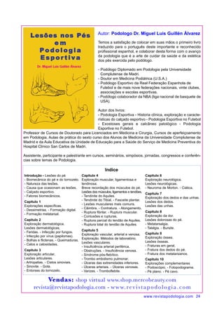 Temos a satisfação de colocar em suas mãos o primeiro livro 
traduzido para o português deste importante e reconhecido 
profissional espanhol, e colaborar desta forma com o avanço 
da podologia que é a arte de cuidar da saúde e da estética 
dos pés exercida pelo podólogo. 
- Podólogo Diplomado em Podologia pela Universidade 
Complutense de Madri. 
- Doutor em Medicina Podiátrica (U.S.A.) 
- Podólogo Esportivo da Real Federação Espanhola de 
Futebol e de mais nove federações nacionais, vinte clubes, 
associações e escolas esportivas. 
- Podólogo colaborador da NBA (liga nacional de basquete de 
USA). 
Autor dos livros: 
- Podologia Esportiva - Historia clínica, exploração e caracte-rísticas 
do calçado esportivo - Podologia Esportiva no Futebol 
- Exostoses gerais e calcâneo patológico - Podologia 
Esportiva no Futebol. 
Professor de Cursos de Doutorado para Licenciados em Medicina e Cirurgia, Cursos de aperfeiçoamento 
em Podologia, Aulas de prática do sexto curso dos Alunos de Medicina da Universidade Complutense de 
Madrid e da Aula Educativa da Unidade de Educação para a Saúde do Serviço de Medicina Preventiva do 
Hospital Clínico San Carlos de Madri. 
Assistente, participante e palestrante em cursos, seminários, simpósios, jornadas, congressos e conferên-cias 
www.revistapodologia.com 24 
sobre temas de Podologia. 
Introdução - Lesões do pé 
- Biomecânica do pé e do tornozelo. 
- Natureza das lesões. 
- Causa que ocasionam as lesões. 
- Calçado esportivo. 
- Fatores biomecânicos. 
Capitulo 1 
Explorações específicas. 
- Dessimetrias. - Formação digital. 
- Formação metatarsal. 
Capitulo 2 
Exploração dermatológica. 
Lesões dermatológicas. 
- Feridas. - Infecção por fungos. 
- Infecção por vírus (papilomas). 
- Bolhas e flictenas. - Queimaduras. 
- Calos e calosidades. 
Capitulo 3 
Exploração articular. 
Lesões articulares. 
- Artropatias. - Cistos sinoviais. 
- Sinovite. - Gota. 
- Entorses do tornozelo. 
Autor: Podologo Dr. Miguel Luis Guillén Álvarez 
Indice 
Capitulo 4 
Exploração muscular, ligamentosa e 
tendinosa. 
Breve recordação dos músculos do pé. 
Lesões dos músculos, ligamentos e tendões. 
- Tendinite do Aquiles. 
- Tendinite do Tibial. - Fasceite plantar. 
- Lesões musculares mais comuns. 
- Câimbra. - Contratura. - Alongamento. 
- Ruptura fibrilar. - Ruptura muscular. 
- Contusões e rupturas. 
- Ruptura parcial do tendão de Aquiles. 
- Ruptura total do tendão de Aquiles. 
Capitulo 5 
Exploração vascular, arterial e venosa. 
Exploração. Métodos de laboratório. 
Lesões vasculares. 
- Insuficiência arterial periférica. 
- Obstruções. - Insuficiência venosa. 
- Síndrome pós-flebítico. 
- Trombo embolismo pulmonar. 
- Úlceras das extremidades inferiores. 
- Úlceras arteriais. - Úlceras venosas. 
- Varizes. - Tromboflebite. 
Capitulo 6 
Exploração neurológica. 
Lesões neurológicas. 
- Neuroma de Morton. - Ciática. 
Capitulo 7 
Exploração dos dedos e das unhas. 
Lesões dos dedos. 
Lesões das unhas. 
Capitulo 8 
Exploração da dor. 
Lesões dolorosas do pé. 
- Metatarsalgia. 
- Talalgia. - Bursite. 
Capitulo 9 
Exploração óssea. 
Lesões ósseas. 
- Fraturas em geral. 
- Fratura dos dedos do pé. 
- Fratura dos metatarsianos. 
Capitulo 10 
Explorações complementares 
- Podoscópio. - Fotopodograma. 
- Pé plano. - Pé cavo. 
Vendas: shop virtual www.shop.mercobeauty.com 
revista@revistapodologia.com - www. r ev i s t a p o d o l o g i a . c o m 
 