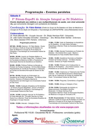 Sábado 8 
Iº Fórum-ExpoPé de Atenção Integral ao Pé Diabético 
Evento destinado aos médicos e aos multiprofissionais da saúde, com nível universitá-rio, 
que comumente interagem com portadores de Diabetes. 
Coordenação: Dr. Fábio Batista (Chefe do Grupo do Pé Diabético do Setor de Medicina e 
Cirurgia do Pé do Depto de Ortopedia e Traumatologia da UNIFESP/EPM) www.drfabiobatista.med.br 
Colaboradores 
Dr. Paolo Marcello Re - Cirurgião Vascular - Dr. Sérgio Henrique Rulli - Ortopedista 
Dr. João Carlos Gonzalez Gonzalez - Diabetólogo - Dra. Monica Antar Gamba - Enfermeira 
Dra. Maria Daniela F.P.R. Ferreira - Enfermeira 
Todas a informações atualizadas no site www.expope.com 
Apoio 
Programação - Eventos paralelos 
www.revistapodologia.com 5 
Programação preliminar 
007:50h - 08:00h: Abertura - Dr Fábio Batista - Doutor 
em Ciências e Chefe do Grupo de Pé Diabético do 
Setor de Medicina e Cirurgia do Pé do Depto de 
Ortopedia e Traumatologia da Universidade Federal de 
São Paulo. 
08:00h - 08:30h: Impacto do Diabetes Mellitus na 
Saúde Pública - Dr Fadlo Fraige Filho - Professor Titular 
da Faculdade de Medicina do ABC e Presidente da 
Associação Nacional de Assistência ao Diabético. 
08:40h - 09:00h: Políticas Públicas na Atenção ao 
Portador de Feridas Complexas - Enf Ana Maria Bergo - 
Representante do Comitê de Prevenção e Tratamento 
de Feridas da Secretaria Municipal da Saúde de São 
Paulo. 
09:10h - 09:30h: Atuação da Enfermagem na 
Assistência ao Portador de Diabetes - Enf Mônica Antar 
Gamba - Doutora e Professora Adjunta do 
Departamento de Enfermagem da Universidade Federal 
de São Paulo. 
09:40h - 10:00h: Avaliação Ortopédica do Pé Diabético 
- Dr Antonio Augusto Magalhâes - Doutor e Professor 
Afiliado do Depto de Ortopedia e Traumatologia da 
Universidade Federal de São Paulo. 
10:10h - 10:30h: Avaliação Vascular do Pé Diabético - 
Dr Paolo Marcello Re - Cirurgião Vascular do Hosp 
Santa Cruz e Membro Titular da Sociedade Brasileira de 
Angiologia e Cirurgia Vascular. 
10:30h - 10:50h: Intervalo - Visitação à Feira 
11:00h - 11:20h: Visão do Diabetólogo na Assistência 
ao Pé Diabético - Dr João Carlos Gonzalez - 
Diabetólogo e Membro Titular da Sociedade Brasileira 
de Diabetes. 
11:30h - 11:50h: Atenção Fisioterápica ao Portador de 
Diabetes - Dra Andréia Diniz Lopes - Mestre e 
Fisioterapeuta do Hosp Israelita Albert Einstein. 
12:00h - 12:20h: Assistência Domiciliar ao Diabético 
Portador de Feridas Crônicas - Enf Maria Daniela 
Ferreira - Diretora do Projeto HomeCare. 
12:30h - 12:50h: Órteses como Coadjuvantes no 
Manejo do Pé Diabético - Sra Cristina Cardoso - Orto- 
Protesista do Lar Escola São Francisco. 
13:00h - 13:30h: Coberturas no Tratamento das Feridas 
Crônicas - Enf Leila Blanes-Doutora e Responsável 
pela Liga de Tratamento de Feridas do Hospital São 
Paulo - Universidade Federal de São Paulo. 
13:40h - 14:00h: Perguntas, Comentários e Sugestões 
14:00h - 15:00h: Almoço e Visitação à Feira 
15:10h- 16:00h: Participação da Indústria no 
Desenvolvimento Tecnológico-Científico 
Moderador: Dr Sérgio Henrique Rulli 
Ortopedista e Membro Titular da Associação Brasileira 
de Medicina e Cirurgia do Tornozelo e Pé. 
16:30h: Encerramento: Dr Fábio Batista - Doutor em 
Ciências e Chefe do Grupo de Pé Diabético do Setor de 
Medicina e Cirurgia do Pé do Depto de Ortopedia e 
Traumatologia da Universidade Federal de São Paulo. 
Investimento 
Profissional R$ 110,00 - Estudantes R$ 55 - Professores: convidados (grátis) 
 