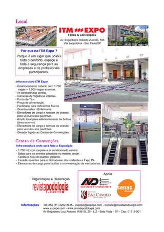 Por que no ITM Expo ? 
Porque é um lugar que possui 
todo o conforto, espaço e 
toda a segurança para as 
empresas e os profissionais 
participantes. 
Feiras & Convenções 
Infra-estrutura ITM Expo 
- Estacionamento coberto com 1.700 
vagas + 1.500 vagas externas. 
- Ar condicionado central. 
- Câmeras de Vigilância internas. 
- Ponto de Táxi. 
- Praça de alimentação. 
- Facilidade para deficientes físicos. 
- Guarda-malas - Enfermaria. 
- Elevadores de carga e rampas de acesso 
para veículos aos pavilhões. 
- Amplo local para estacionamento de ônibus 
(área externa). 
- Elevadores de carga e rampas de acesso 
para veículos aos pavilhões. 
- Gerador ligado ao Centro de Convenções. 
Centro de Convenções 
Tel: #55 (11) 2292-8615 - expope@expope.com - expope@revistapodologia.com 
www.expope.com - www.revistapodologia.com 
Av Brigadeiro Luiz Antonio 1186 SL 25 - LIZ - Bela Vista - SP - Cep: 01318-001 
Local 
Informações 
Av. Engenheiro Roberto Zuccolo, 555 
Vila Leopoldina - São Paulo/SP 
Infra-estrutura onde será feita a Exposição 
- 1.700 m2 com carpete e ar condicionado central. 
- Salas para os eventos paralelos no mesmo andar. 
Facilita o fluxo do publico visitante. 
- Escadas rolantes para o fácil acesso dos visitantes a Expo Pé. 
- Elevadores de carga para facilitar a movimentação de mercadorias. 
Apoio 
Organização e Realização 
 
