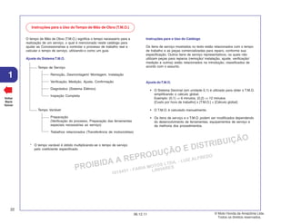 PROIBIDA A REPRODUÇÃO E DISTRIBUIÇÃO
1015451 - FARIA MOTOS LTDA. - LUIZ ALFREDO
LINHARES
© Moto Honda da Amazônia Ltda.
Todos os direitos reservados.
22
06.12.11
1
Voltar
Back
Volver
Instruções para o Uso doTempo de Mão de Obra (T.M.O.)
O tempo de Mão de Obra (T.M.O.) significa o tempo necessário para a
realização de um serviço, o qual é mencionado neste catálogo para
ajudar as Concessionárias a controlar o processo de trabalho real e
calcular o tempo de serviço, utilizando-o como um guia.
Ajuste do Sistema T.M.O.
Tempo de Serviço
Remoção, Desmontagem/ Montagem, Instalação
Verificação, Medição, Ajuste, Confirmação
Diagnóstico (Sistema Elétrico)
Inspeção Completa
Tempo Variável
Preparação
(Verificação do processo, Preparação das ferramentas
especiais necessárias ao serviço)
Trabalhos relacionados (Transferência de motocicletas)
* O tempo variável é obtido multiplicando-se o tempo de serviço
pelo coeficiente especificado.
Instruções para o Uso do Catálogo
Os itens de serviço mostrados no texto estão relacionados com o tempo
de trabalho e as peças comercializadas para reparo, conforme sua
especificação. Outros itens de serviço representativos, os quais não
utilizam peças para reparos (remoção/ instalação, ajuste, verificação/
medição e outros) estão relacionados na introdução, classificados de
acordo com o assunto.
Ajuste doT.M.O.
• O Sistema Decimal (em unidade 0,1) é utilizado para obter o T.M.O.
simplificando o cálculo global.
Exemplo: (0,1) ⇒ 6 minutos, (0,2) ⇒ 12 minutos
[Custo por hora de trabalho] x [T.M.O.] = [Cálculo global]
• O T.M.O. é calculado manualmente.
• Os itens de serviço e o T.M.O. podem ser modificados dependendo
do desenvolvimento de ferramentas, equipamentos de serviço e
da melhoria dos procedimentos.
 