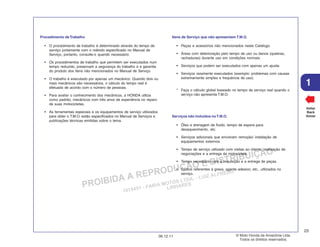 PROIBIDA A REPRODUÇÃO E DISTRIBUIÇÃO
1015451 - FARIA MOTOS LTDA. - LUIZ ALFREDO
LINHARES
© Moto Honda da Amazônia Ltda.
Todos os direitos reservados.
23
06.12.11
1
Voltar
Back
Volver
Procedimento deTrabalho
• O procedimento de trabalho é determinado através do tempo de
serviço juntamente com o método especificado no Manual de
Serviço, portanto, consulte-o quando necessário.
• Os procedimentos de trabalho que permitem ser executados num
tempo reduzido, preservam a segurança do trabalho e a garantia
do produto dos itens não mencionados no Manual de Serviço.
• O trabalho é executado por apenas um mecânico. Quando dois ou
mais mecânicos são necessários, o cálculo do tempo real é
efetuado de acordo com o número de pessoas.
• Para avaliar o conhecimento dos mecânicos, a HONDA utiliza
como padrão, mecânicos com três anos de experiência no reparo
de suas motocicletas.
• As ferramentas especiais e os equipamentos de serviço utilizados
para obter o T.M.O. estão especificados no Manual de Serviços e
publicações técnicas emitidas sobre o tema.
Itens de Serviço que não apresentam T.M.O.
• Peças e acessórios não mencionados neste Catálogo.
• Áreas com deterioração pelo tempo de uso ou danos (quebras,
rachaduras) durante uso em condições normais.
• Serviços que podem ser executados com apenas um ajuste.
• Serviços raramente executados (exemplo: problemas com causas
extremamente simples e frequência de uso).
* Faça o cálculo global baseado no tempo de serviço real quando o
serviço não apresenta T.M.O.
Serviços não incluídos noT.M.O.
• Óleo e drenagem de fluido, tempo de espera para
desaquecimento, etc.
• Serviços adicionais que envolvam remoção/ instalação de
equipamentos externos.
• Tempo de serviço utilizado com visitas ao cliente, realização de
negociações e a entrega da motocicleta.
• Tempo necessário com a requisição e a entrega de peças.
• Custos referentes à graxa, agente adesivo, etc., utilizados no
serviço.
 