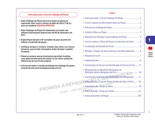 PROIBIDA A REPRODUÇÃO E DISTRIBUIÇÃO
1015451 - FARIA MOTOS LTDA. - LUIZ ALFREDO
LINHARES
© Moto Honda da Amazônia Ltda.
Todos os direitos reservados.
1
06.12.11
1
Voltar
Back
Volver
Instruções para o Uso do Catálogo de Peças
Índice
• Instruções para o Uso do Catálogo de Peças ..............................1
• Como Localizar as Informações sobre as Peças.........................2
• Estrutura do Catálogo de Peças ..................................................3
• Quando Utilizar as Peças ............................................................4
• Abreviaturas Utilizadas neste Catálogo de Peças .......................4
• Como Localizar o Bloco de Peças e os Números de Série ..........5
• Localização da Etiqueta de Cores ...............................................5
• Modelos, Códigos de Área e Números de Série Aplicáveis .........6
• Etiqueta de Cores .......................................................................7
• Tabela de Cores ..........................................................................8
• Composição do Número de Identificação do Veículo (V.I.N.) ..... 17
• Mangueira de Combustível, Mangueiras de
Aplicação Geral e Mangueira de Vinil ........................................18
• Composição do Número de Identificação das Mangueiras ........ 21
• Instruções para o Uso do Tempo de Mão de Obra (T.M.O.)........ 22
• Índice Ilustrado - Grupo do Motor ..............................................79
• Índice Ilustrado - Grupo do Chassi ............................................ 81
• Índice de Número de Peças .................................................... 272
• Este Catálogo de Peças descreve todas as peças de
reposição, bem como o tempo de Mão de Obra (T.M.O.)
para os modelos XRE300 e XRE300A.
• Este Catálogo de Peças foi elaborado com base nas
últimas informações disponíveis até 06 de Dezembro de
2011.
• Especifique sempre o Nº completo da peça quando for
efetuar um pedido de peças.
• Verifique sempre o número, modelo, tipo, série, cor, marca,
tamanho, que se fizer necessário antes de fazer o pedido
de peças.
• Observe sempre que as ilustrações permitem localizar
uma determinada parte do chassi ou do motor, podendo
diferenciar da sua forma original.
• Informe-se sobre a versão atualizada do catálogo de peças
através do site www.hondaposvenda.com.br.
 