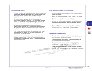 PROIBIDA A REPRODUÇÃO E DISTRIBUIÇÃO
1015451 - FARIA MOTOS LTDA. - LUIZ ALFREDO
LINHARES
© Moto Honda da Amazônia Ltda.
Todos os direitos reservados.
75
06.12.11
1
Voltar
Back
Volver
Procedimiento de Servicio
• Teniendo en cuenta que el procedimiento de servicio se determina
con el tiempo de trabajo de acuerdo con el método descrito en el
Manual de Servicio separado, véase este Manual, según
requerido.
• Se utilizan métodos de trabajo que permiten efectuar las
reparaciones en el tiempo más corto y aún asegurando un trabajo
seguro y la garantía del producto al determinarse los puntos de
servicio no relacionados en este Manual de Servicio.
• El trabajo se debe efectuar básicamente por una persona y
cuando fuesen requeridas dos o más personas, la determinación
de las horas se efectúa para el tiempo total para la cantidad de
empleados.
• Para evaluar los conocimientos de la mecánica, la Honda utiliza
como estándar una persona con tres años de experiencia en
reparaciones de vehículos Honda.
• Las herramientas especiales y los equipamientos de servicio
utilizados para determinar el THLL son aquellos especificados o
recomendados en el Manual de Servicio y publicaciones técnicas
emitidas sobre el tema.
Punto de servicio cuyo THLL no está presentado
• Accesorios y piezas de servicio que no están relacionados para
uso en este manual.
• Puntos con poco envejecimiento o rotura durante el uso normal.
• Servicios que se pueden acabar con un toque.
• Servicios que casi nunca son efectuados (por ejemplo, causas
extremadamente pequeñas de falla y frecuencia de servicio).
* Cuando el THLL no fuese presentado, por favor calcule los
sueldos basado en el tiempo real de trabajo apropiado.
Operación sin la inclusión deTHLL
• Purga de aceite y de líquido de enfriamiento; tiempo de espera
para operaciones de calentamiento, etc.
• Operación adicional que involucra la remoción/instalación de
equipamientos exteriores estándares.
• Tiempo indirecto de servicio gastado al visitar el cliente,
transacciones y entrega de un MC.
• Tiempo indirecto necesario para solicitar y entregar las piezas.
• Costo de grasa, producto adhesivo, etc., utilizados en los servicios
de reparación.
 