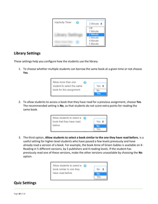 Page 10 of 18
Library Settings
These settings help you configure how the students use the library.
1. To choose whether multiple students can borrow the same book at a given time or not choose
Yes.
2. To allow students to access a book that they have read for a previous assignment, choose Yes.
The recommended setting is No, so that students do not score extra points for reading the
same book.
3. The third option, Allow students to select a book similar to the one they have read before, is a
useful setting for higher-level students who have passed a few levels previously and have
already read a version of a book. For example, the book Anne of Green Gables is available on X-
Reading in 5 different versions, by 5 publishers and 4 reading levels. If the student has
previously read one of these versions, make the other versions unavailable by choosing the No
option.
Quiz Settings
 