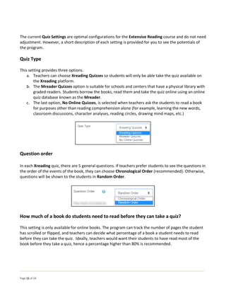 Page 11 of 18
The current Quiz Settings are optimal configurations for the Extensive Reading course and do not need
adjustment. However, a short description of each setting is provided for you to see the potentials of
the program.
Quiz Type
This setting provides three options.
a. Teachers can choose Xreading Quizzes so students will only be able take the quiz available on
the Xreading platform.
b. The Mreader Quizzes option is suitable for schools and centers that have a physical library with
graded readers. Students borrow the books, read them and take the quiz online using an online
quiz database known as the Mreader.
c. The last option, No Online Quizzes, is selected when teachers ask the students to read a book
for purposes other than reading comprehension alone (for example, learning the new words,
classroom discussions, character analyses, reading circles, drawing mind maps, etc.)
Question order
In each Xreading quiz, there are 5 general questions. If teachers prefer students to see the questions in
the order of the events of the book, they can choose Chronological Order (recommended). Otherwise,
questions will be shown to the students in Random Order.
How much of a book do students need to read before they can take a quiz?
This setting is only available for online books. The program can track the number of pages the student
has scrolled or flipped, and teachers can decide what percentage of a book a student needs to read
before they can take the quiz. Ideally, teachers would want their students to have read most of the
book before they take a quiz, hence a percentage higher than 80% is recommended.
 
