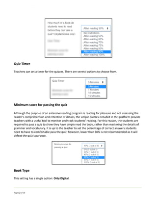 Page 12 of 18
Quiz Timer
Teachers can set a timer for the quizzes. There are several options to choose from.
Minimum score for passing the quiz
Although the purpose of an extensive reading program is reading for pleasure and not assessing the
reader’s comprehension and retention of details, the simple quizzes included in this platform provide
teachers with a useful tool to monitor and track students’ reading. For this reason, the students are
required to pass a quiz to show they have simply read the book, rather than mastering the details of
grammar and vocabulary. It is up to the teacher to set the percentage of correct answers students
need to have to comfortable pass the quiz; however, lower than 60% is not recommended as it will
defeat the quiz’s purpose.
Book Type
This setting has a single option: Only Digital.
 