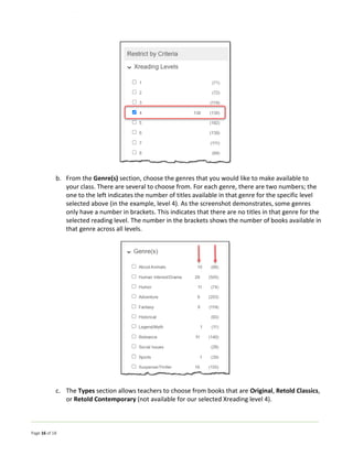 Page 16 of 18
b. From the Genre(s) section, choose the genres that you would like to make available to
your class. There are several to choose from. For each genre, there are two numbers; the
one to the left indicates the number of titles available in that genre for the specific level
selected above (in the example, level 4). As the screenshot demonstrates, some genres
only have a number in brackets. This indicates that there are no titles in that genre for the
selected reading level. The number in the brackets shows the number of books available in
that genre across all levels.
c. The Types section allows teachers to choose from books that are Original, Retold Classics,
or Retold Contemporary (not available for our selected Xreading level 4).
 