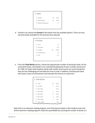 Page 17 of 18
d. Teachers can choose the Format of the books from the available options. There are only
narrative books available for the level we have selected.
e. From the Total Words section, choose the approximate number of words per book. As the
screenshot shows, most books in our selected Xreading level 4 have a smaller word count
of 1-500. For lower-level students, books with smaller word counts are recommended as
they are less challenging and will take less time to read. In addition, finishing each book
will create a sense of achievement and motivate the learners to read more.
Note that in an extensive reading program, one of the key principles is that students read a lot.
Online extensive reading programs make this quantifiable by counting the number of words in a
 