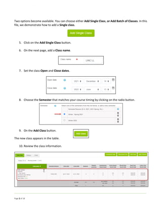 Page 2 of 18
Two options become available. You can choose either Add Single Class, or Add Batch of Classes. In this
file, we demonstrate how to add a Single class.
5. Click on the Add Single Class button.
6. On the next page, add a Class name.
7. Set the class Open and Close dates.
8. Choose the Semester that matches your course timing by clicking on the radio button.
9. On the Add Class button.
The new class appears in the table.
10. Review the class information.
 
