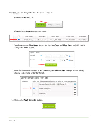 Page 3 of 18
If needed, you can change the class dates and semester.
11. Click on the Settings tab.
12. Click on the box next to the course name.
13. Scroll down to the Class Dates section, set the class Open and Close dates and click on the
Apply Class Dates button.
14. From the semesters available in the Semester/Session/Year, etc. settings, choose one by
clicking on the radio button to the left.
15. Click on the Apply Semester button.
 