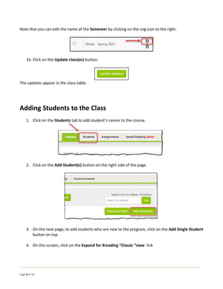 Page 4 of 18
Note that you can edit the name of the Semester by clicking on the cog icon to the right.
16. Click on the Update class(es) button.
The updates appear in the class table.
Adding Students to the Class
1. Click on the Students tab to add student’s names to the course.
2. Click on the Add Student(s) button on the right side of the page.
3. On the next page, to add students who are new to the program, click on the Add Single Student
button on top.
4. On this screen, click on the Expand for Xreading “Classic “view link
 