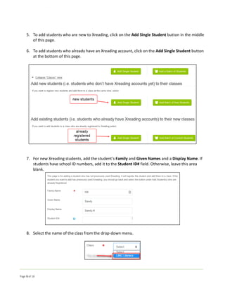 Page 5 of 18
5. To add students who are new to Xreading, click on the Add Single Student button in the middle
of this page.
6. To add students who already have an Xreading account, click on the Add Single Student button
at the bottom of this page.
7. For new Xreading students, add the student’s Family and Given Names and a Display Name. If
students have school ID numbers, add it to the Student ID# field. Otherwise, leave this area
blank.
8. Select the name of the class from the drop-down menu.
 