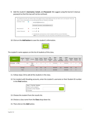 Page 6 of 18
9. Add the student’s Username / email, and Password. We suggest using the learner’s Avenue
password so that the two will not be confused.
10. Click on the Add button to save the student’s information.
The student’s name appears on the list of students of this class.
11. Follow steps 2-8 to add all the students in the class.
12. For student with Xreading accounts, enter the student’s username or their Student ID number
in the Find textbox.
13. Choose the student from the results list.
14. Choose a class name from the Class drop-down list.
15. Then click on the Add button.
 