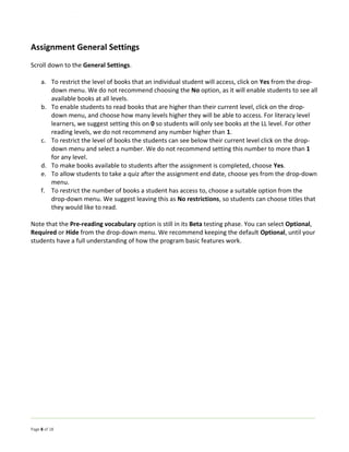 Page 8 of 18
Assignment General Settings
Scroll down to the General Settings.
a. To restrict the level of books that an individual student will access, click on Yes from the drop-
down menu. We do not recommend choosing the No option, as it will enable students to see all
available books at all levels.
b. To enable students to read books that are higher than their current level, click on the drop-
down menu, and choose how many levels higher they will be able to access. For literacy level
learners, we suggest setting this on 0 so students will only see books at the LL level. For other
reading levels, we do not recommend any number higher than 1.
c. To restrict the level of books the students can see below their current level click on the drop-
down menu and select a number. We do not recommend setting this number to more than 1
for any level.
d. To make books available to students after the assignment is completed, choose Yes.
e. To allow students to take a quiz after the assignment end date, choose yes from the drop-down
menu.
f. To restrict the number of books a student has access to, choose a suitable option from the
drop-down menu. We suggest leaving this as No restrictions, so students can choose titles that
they would like to read.
Note that the Pre-reading vocabulary option is still in its Beta testing phase. You can select Optional,
Required or Hide from the drop-down menu. We recommend keeping the default Optional, until your
students have a full understanding of how the program basic features work.
 
