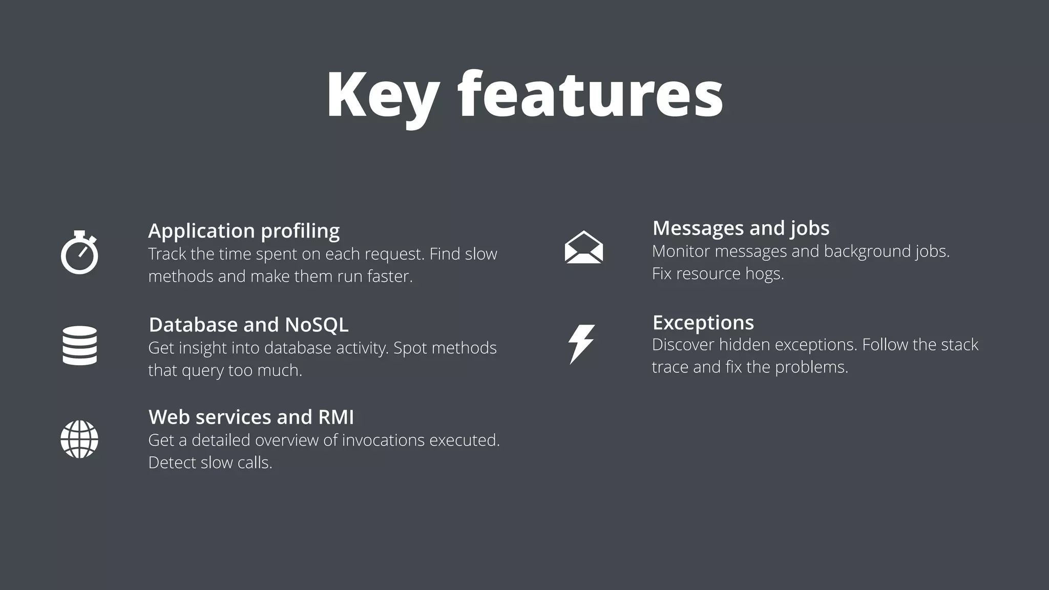 Application proﬁling
Track the time spent on each request. Find slow
methods and make them run faster.
Database and NoSQL
Get insight into database activity. Spot methods
that query too much.
Messages and jobs
Monitor messages and background jobs.
Fix resource hogs.
Web services and RMI
Get a detailed overview of invocations executed.
Detect slow calls.
Exceptions
Discover hidden exceptions. Follow the stack
trace and ﬁx the problems.
Key features
 
