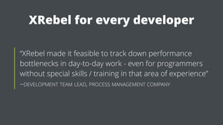 XRebel for every developer
“XRebel made it feasible to track down performance
bottlenecks in day-to-day work - even for programmers
without special skills / training in that area of experience”
–DEVELOPMENT TEAM LEAD, PROCESS MANAGEMENT COMPANY
 