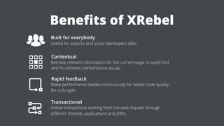 Beneﬁts of XRebel
Built for everybody
Useful for experts and junior developers alike.
Contextual
Retrieve relevant information for the current page to easily ﬁnd
and ﬁx common performance issues.
Rapid feedback
Make performance tweaks continuously for better code quality.
Be truly agile.
Transactional
Follow transactions starting from the web request through
diﬀerent threads, applications and JVMs.
 