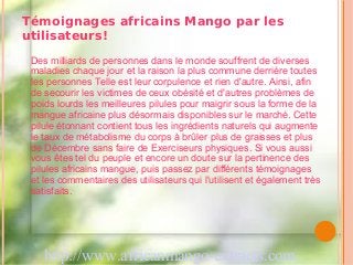 Témoignages africains Mango par les
utilisateurs!
 Des milliards de personnes dans le monde souffrent de diverses
 maladies chaque jour et la raison la plus commune derrière toutes
 les personnes Telle est leur corpulence et rien d'autre. Ainsi, afin
 de secourir les victimes de ceux obésité et d'autres problèmes de
 poids lourds les meilleures pilules pour maigrir sous la forme de la
 mangue africaine plus désormais disponibles sur le marché. Cette
 pilule étonnant contient tous les ingrédients naturels qui augmente
 le taux de métabolisme du corps à brûler plus de graisses et plus
 de Décembre sans faire de Exerciseurs physiques. Si vous aussi
 vous êtes tel du peuple et encore un doute sur la pertinence des
 pilules africains mangue, puis passez par différents témoignages
 et les commentaires des utilisateurs qui l'utilisent et également très
 satisfaits.




    http://www.africanmango-extracts.com
 