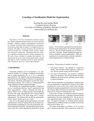 Learning a Classification Model for Segmentation
Xiaofeng Ren and Jitendra Malik
Computer Science Division
University of California at Berkeley, Berkeley, CA 94720
xren,malik@cs.berkeley.edu
Abstract
We propose a two-class classification model for group-
ing. Human segmented natural images are used as positive
examples. Negative examples of grouping are constructed
by randomly matching human segmentations and images.
In a preprocessing stage an image is oversegmented into su-
perpixels. We define a variety of features derived from the
classical Gestalt cues, including contour, texture, bright-
ness and good continuation. Information-theoretic analy-
sis is applied to evaluate the power of these grouping cues.
We train a linear classifier to combine these features. To
demonstrate the power of the classification model, a simple
algorithm is used to randomly search for good segmenta-
tions. Results are shown on a wide range of images.
1. Introduction
Perceptual grouping can be formulated as an opti-
mization problem in a number of different frameworks,
such as graph partitioning [22, 16, 8, 5] or variational
approaches[13]. The objective function being optimized is
typically driven by the designer’s intuition or computational
convenience. The theme of this paper is to derive the “right”
optimization criterion. This is done in a learning approach
using a database of human segmented images.
We formulate the computational problem of segmenta-
tion as a classification between “good” segmentations and
“bad” segmentations. Figure 1 illustrates our basic ap-
proach. Figure 1 (a) is an image from the Corel Imagebase,
(b) shows the image superimposed with a human marked
segmentation, and (c) is the same image with a “wrong”
segmentation. Our intuition tells us that the segmentation
in (b) is “good” and the one in (c) is “bad”.
How do we distinguish good segmentations from bad
segmentations? Classical Gestalt theory has developed var-
ious principles of grouping [25, 14] such as proximity, sim-
ilarity and good continuation. The principle of good contin-
uation states that a good segmentation should have smooth
(a) (b) (c)
Figure 1. We formulate segmentation as classification
between good segmentations (b) and bad segmenta-
tions (c). We use Gestalt grouping cues as features
and train a classifier. Human segmented images are
used as examples of good segmentations. Bad seg-
mentations are constructed by randomly matching a
human segmentation to a different image.
boundaries. The principle of similarity is twofold:
1. intra-region similarity: the elements in a region are
similar. This includes similar brightness, similar tex-
ture, and low contour energy inside the region;
2. inter-region (dis)similarity: the elements in different
regions are dissimilar. This in turn includes dissimilar
brightness, dissimilar texture, and high contour energy
on region boundaries.
These classical principles of grouping have inspired many
previous approaches to segmentation. However, the Gestalt
principles are ceteris paribus rules, which means that they
distinguish competing segmentations only when everything
else is equal. Many of the previous works have made ad-hoc
decisions for using and combining these cues.
In this work, we learn a classification model for segmen-
tation from these Gestalt cues. A database of human marked
segmentations has been established [10]. We use the hu-
man segmented images in this database as positive exam-
ples. For negative examples, we randomly match a human
segmentation to a different image, an example of which has
been given in Figure 1 (c).
The outline of the paper is as follows. In  2 we intro-
duce a preprocessing stage which organizes an image into
 