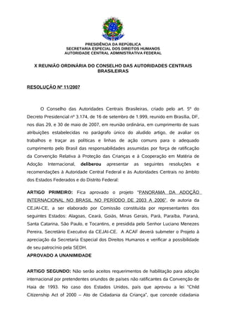 PRESIDÊNCIA DA REPÚBLICA
                   SECRETARIA ESPECIAL DOS DIREITOS HUMANOS
                  AUTORIDADE CENTRAL ADMINISTRATIVA FEDERAL


   X REUNIÃO ORDINÁRIA DO CONSELHO DAS AUTORIDADES CENTRAIS
                           BRASILEIRAS


RESOLUÇÃO Nº 11/2007



      O Conselho das Autoridades Centrais Brasileiras, criado pelo art. 5º do
Decreto Presidencial nº 3.174, de 16 de setembro de 1.999, reunido em Brasília, DF,
nos dias 29, e 30 de maio de 2007, em reunião ordinária, em cumprimento de suas
atribuições estabelecidas no parágrafo único do aludido artigo, de avaliar os
trabalhos e traçar as políticas e linhas de ação comuns para o adequado
cumprimento pelo Brasil das responsabilidades assumidas por força de ratificação
da Convenção Relativa à Proteção das Crianças e à Cooperação em Matéria de
Adoção    Internacional,   deliberou   apresentar   as   seguintes   resoluções   e
recomendações à Autoridade Central Federal e às Autoridades Centrais no âmbito
dos Estados Federados e do Distrito Federal:

ARTIGO PRIMEIRO: Fica aprovado o projeto “PANORAMA DA ADOÇÃO
INTERNACIONAL NO BRASIL NO PERÍODO DE 2003 A 2006”, de autoria da
CEJAI-CE, a ser elaborado por Comissão constituída por representantes dos
seguintes Estados: Alagoas, Ceará, Goiás, Minas Gerais, Pará, Paraíba, Paraná,
Santa Catarina, São Paulo, e Tocantins, e presidida pelo Senhor Luciano Menezes
Pereira, Secretário Executivo da CEJAI-CE. A ACAF deverá submeter o Projeto à
apreciação da Secretaria Especial dos Direitos Humanos e verificar a possibilidade
de seu patrocínio pela SEDH.
APROVADO A UNANIMIDADE


ARTIGO SEGUNDO: Não serão aceitos requerimentos de habilitação para adoção
internacional por pretendentes oriundos de países não ratificantes da Convenção de
Haia de 1993. No caso dos Estados Unidos, país que aprovou a lei “Child
Citizenship Act of 2000 – Ato de Cidadania da Criança”, que concede cidadania
 