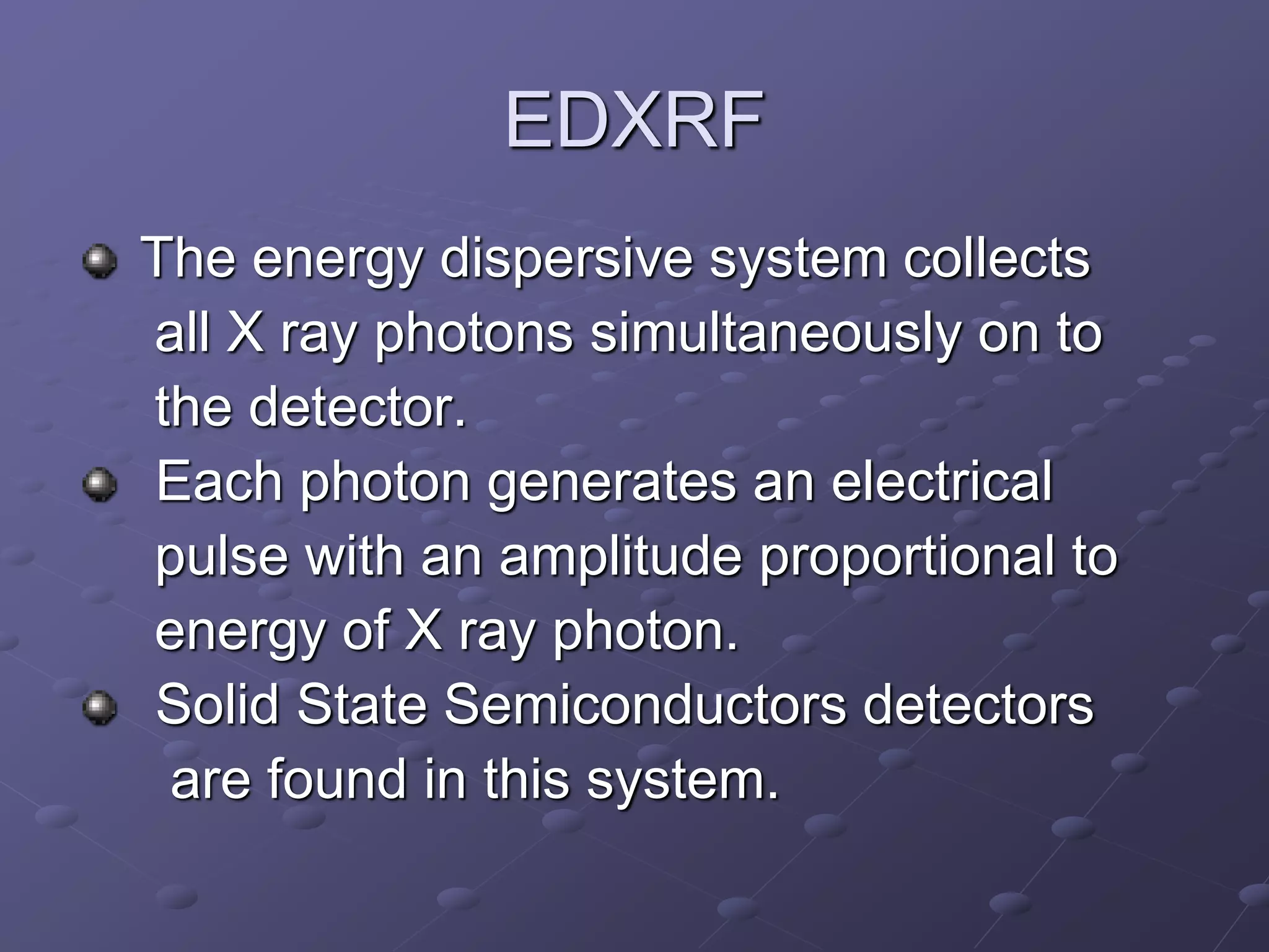 EDXRF
The energy dispersive system collects
all X ray photons simultaneously on to
the detector.
Each photon generates an electrical
pulse with an amplitude proportional to
energy of X ray photon.
Solid State Semiconductors detectors
are found in this system.
 