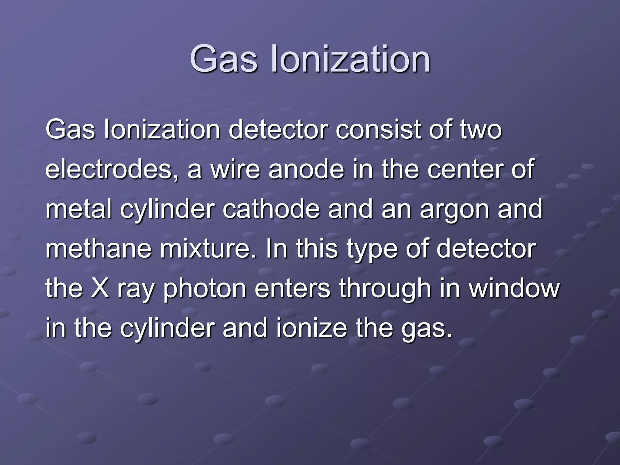 Gas Ionization
Gas Ionization detector consist of two
electrodes, a wire anode in the center of
metal cylinder cathode and an argon and
methane mixture. In this type of detector
the X ray photon enters through in window
in the cylinder and ionize the gas.
 
