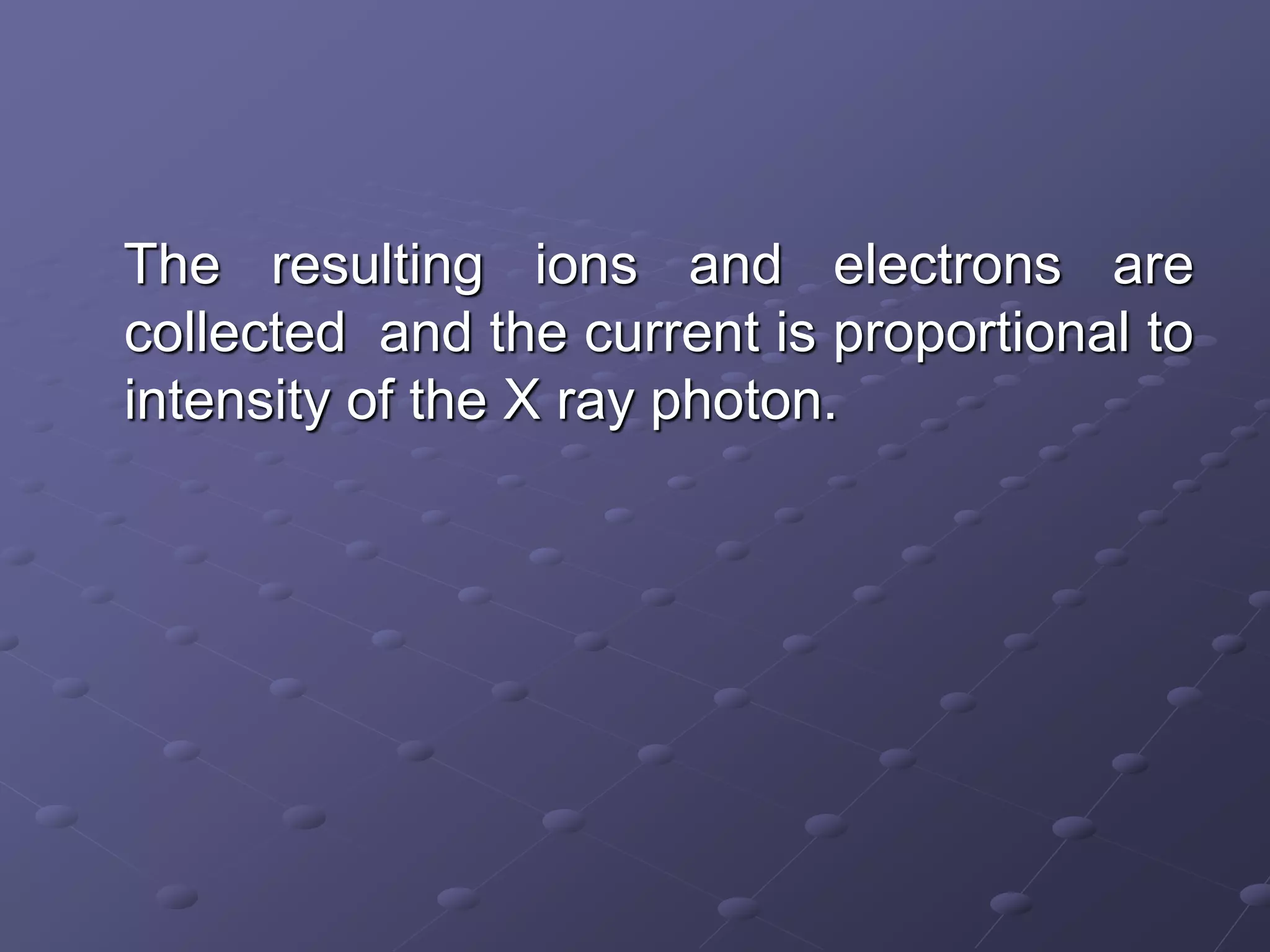 The resulting ions and electrons are
collected and the current is proportional to
intensity of the X ray photon.
 