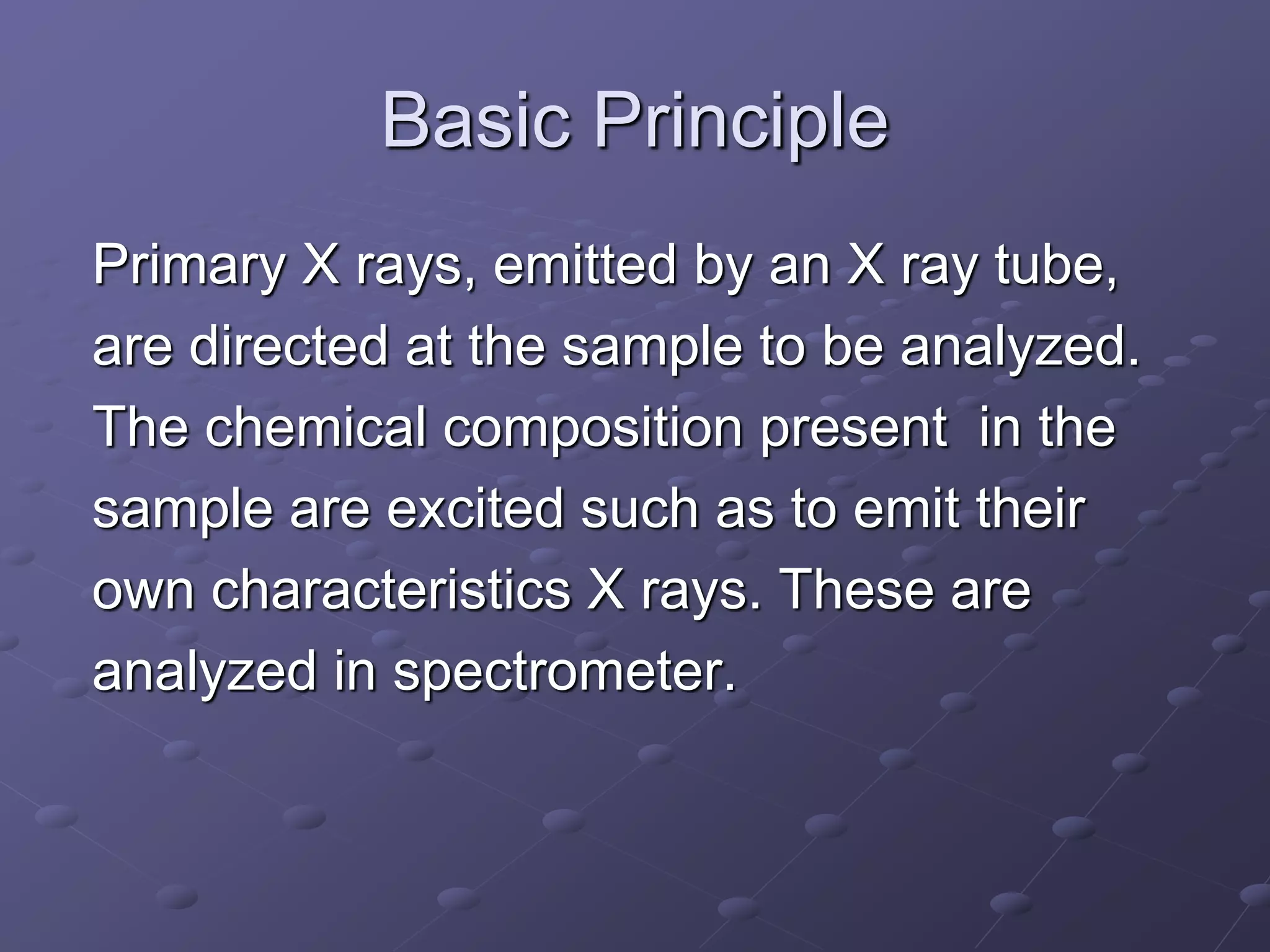 Basic Principle
Primary X rays, emitted by an X ray tube,
are directed at the sample to be analyzed.
The chemical composition present in the
sample are excited such as to emit their
own characteristics X rays. These are
analyzed in spectrometer.
 