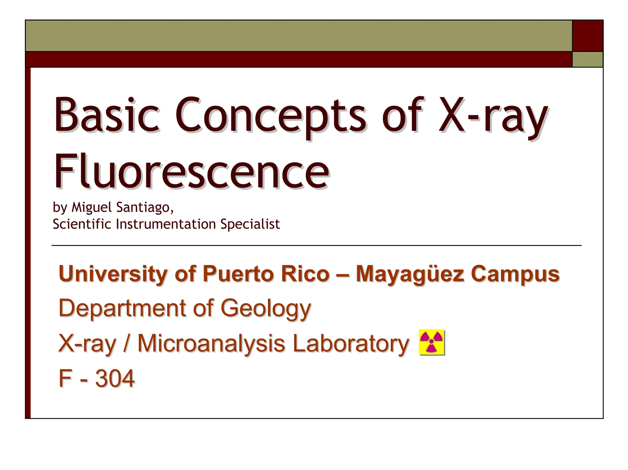 Basic Concepts of X
Basic Concepts of X-
-ray
ray
Fluorescence
Fluorescence
by Miguel Santiago,
Scientific Instrumentation Specialist
University of Puerto Rico
University of Puerto Rico –
– Mayag
Mayagü
üez
ez Campus
Campus
Department of Geology
Department of Geology
X
X-
-ray / Microanalysis Laboratory
ray / Microanalysis Laboratory
F
F -
- 304
304
 