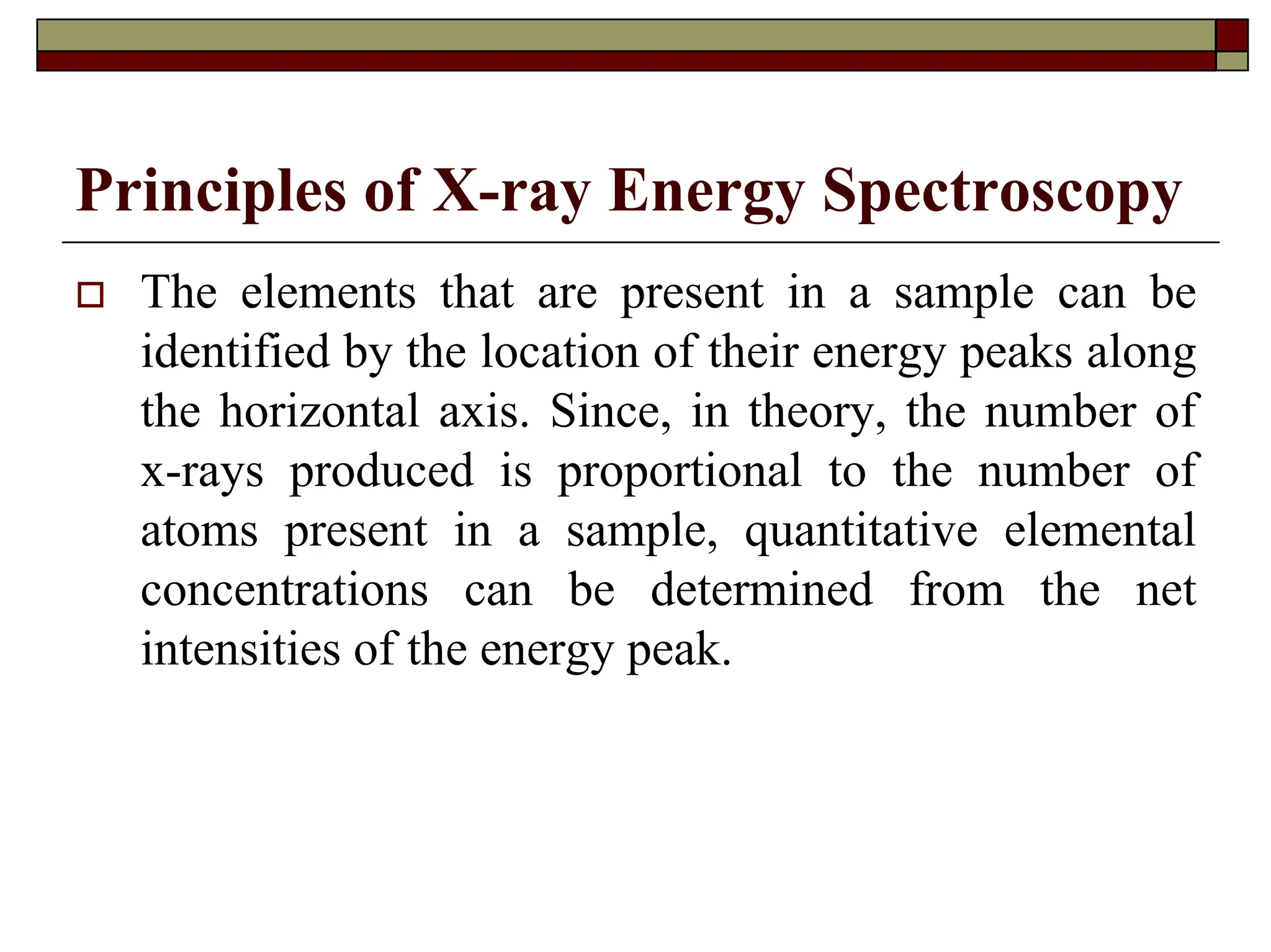 Principles of X-ray Energy Spectroscopy
† The elements that are present in a sample can be
identified by the location of their energy peaks along
the horizontal axis. Since, in theory, the number of
x-rays produced is proportional to the number of
atoms present in a sample, quantitative elemental
concentrations can be determined from the net
intensities of the energy peak.
 