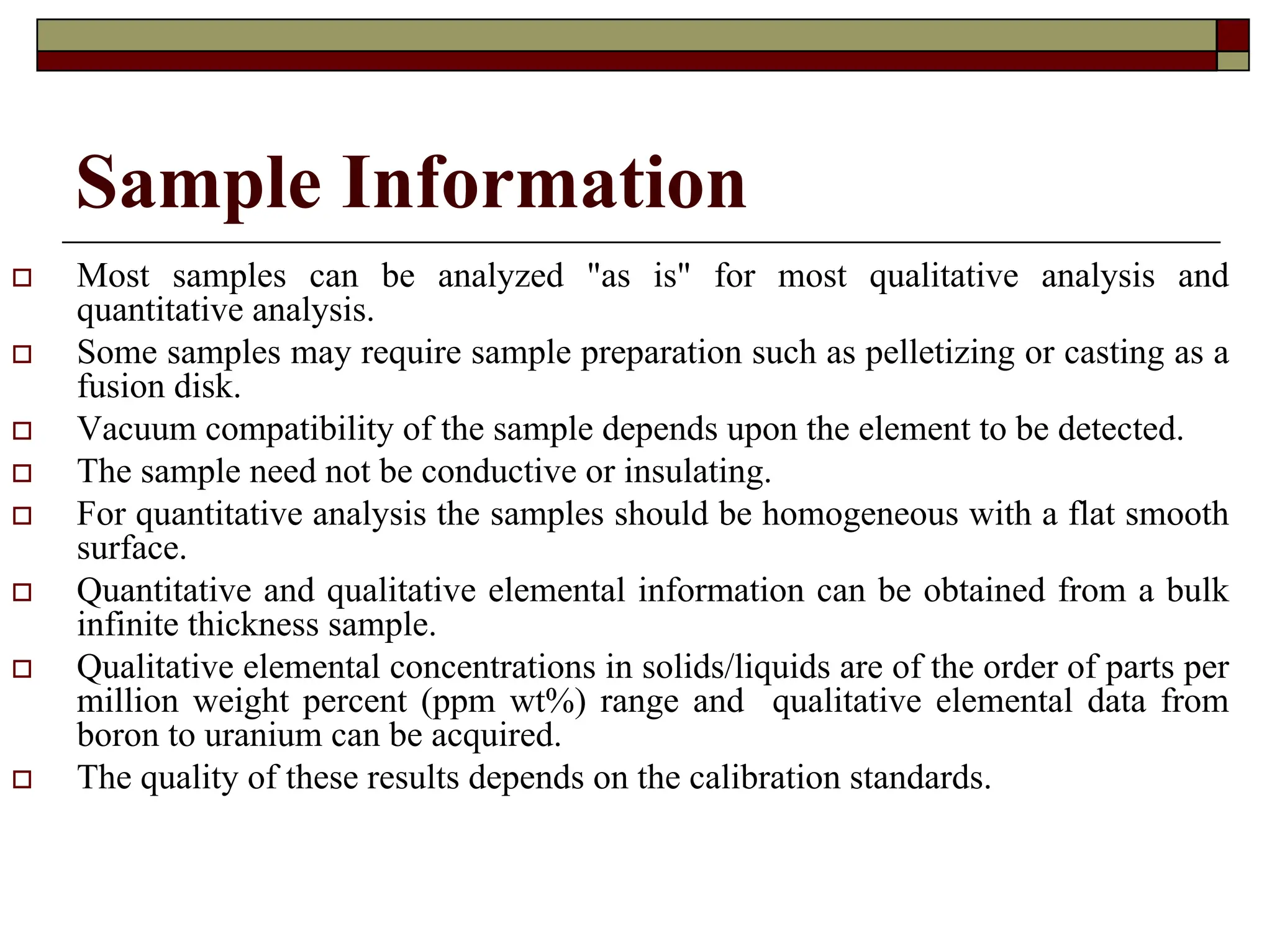 Sample Information
† Most samples can be analyzed "as is" for most qualitative analysis and
quantitative analysis.
† Some samples may require sample preparation such as pelletizing or casting as a
fusion disk.
† Vacuum compatibility of the sample depends upon the element to be detected.
† The sample need not be conductive or insulating.
† For quantitative analysis the samples should be homogeneous with a flat smooth
surface.
† Quantitative and qualitative elemental information can be obtained from a bulk
infinite thickness sample.
† Qualitative elemental concentrations in solids/liquids are of the order of parts per
million weight percent (ppm wt%) range and qualitative elemental data from
boron to uranium can be acquired.
† The quality of these results depends on the calibration standards.
 