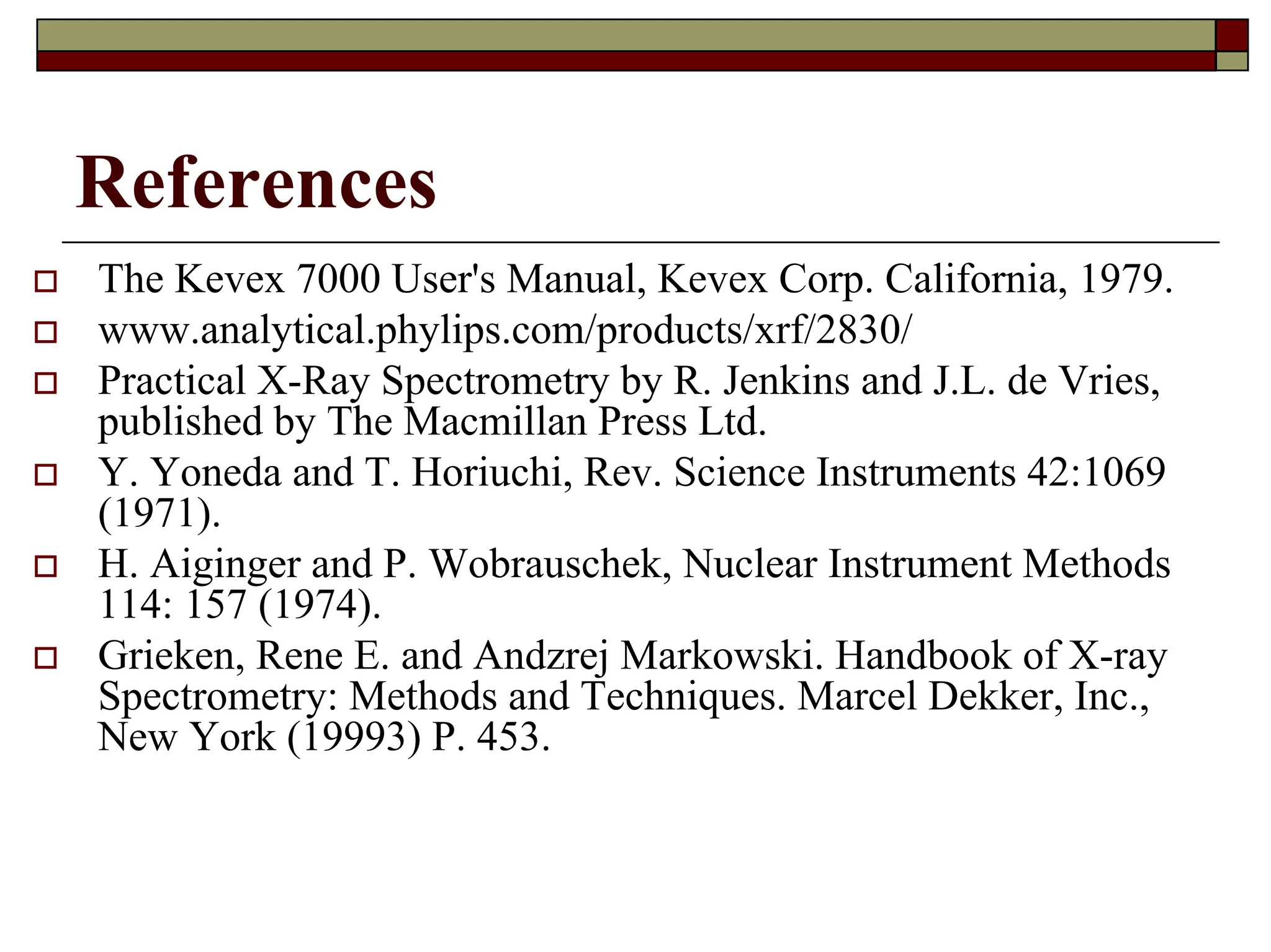 References
† The Kevex 7000 User's Manual, Kevex Corp. California, 1979.
† www.analytical.phylips.com/products/xrf/2830/
† Practical X-Ray Spectrometry by R. Jenkins and J.L. de Vries,
published by The Macmillan Press Ltd.
† Y. Yoneda and T. Horiuchi, Rev. Science Instruments 42:1069
(1971).
† H. Aiginger and P. Wobrauschek, Nuclear Instrument Methods
114: 157 (1974).
† Grieken, Rene E. and Andzrej Markowski. Handbook of X-ray
Spectrometry: Methods and Techniques. Marcel Dekker, Inc.,
New York (19993) P. 453.
 