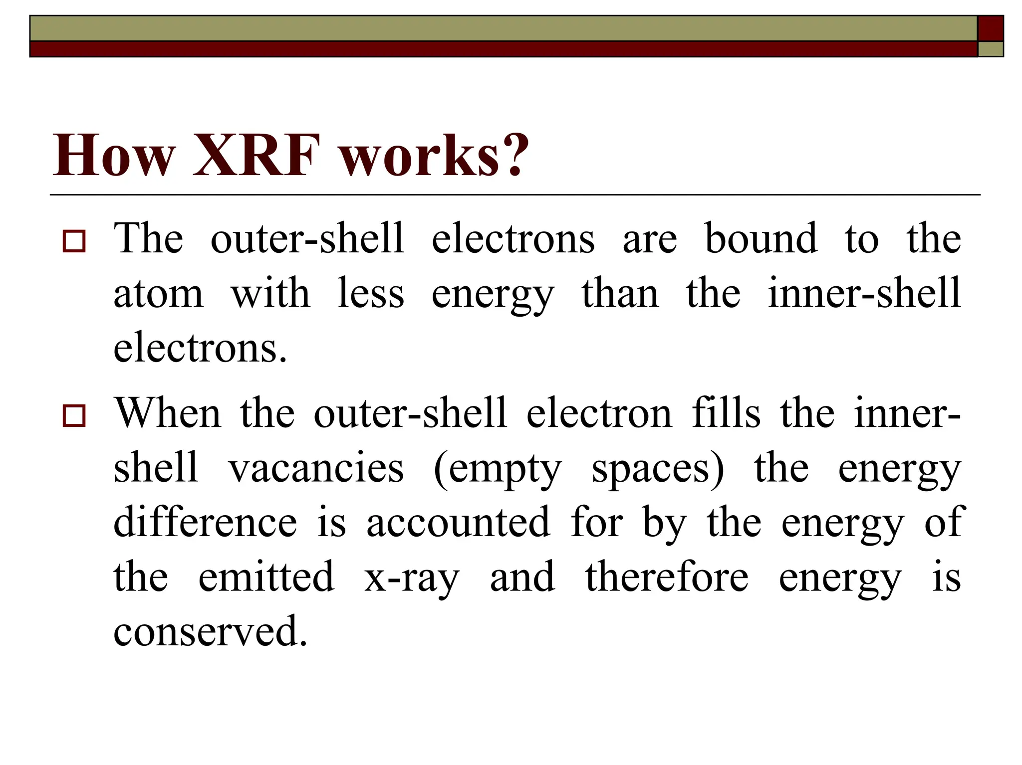 How XRF works?
† The outer-shell electrons are bound to the
atom with less energy than the inner-shell
electrons.
† When the outer-shell electron fills the inner-
shell vacancies (empty spaces) the energy
difference is accounted for by the energy of
the emitted x-ray and therefore energy is
conserved.
 
