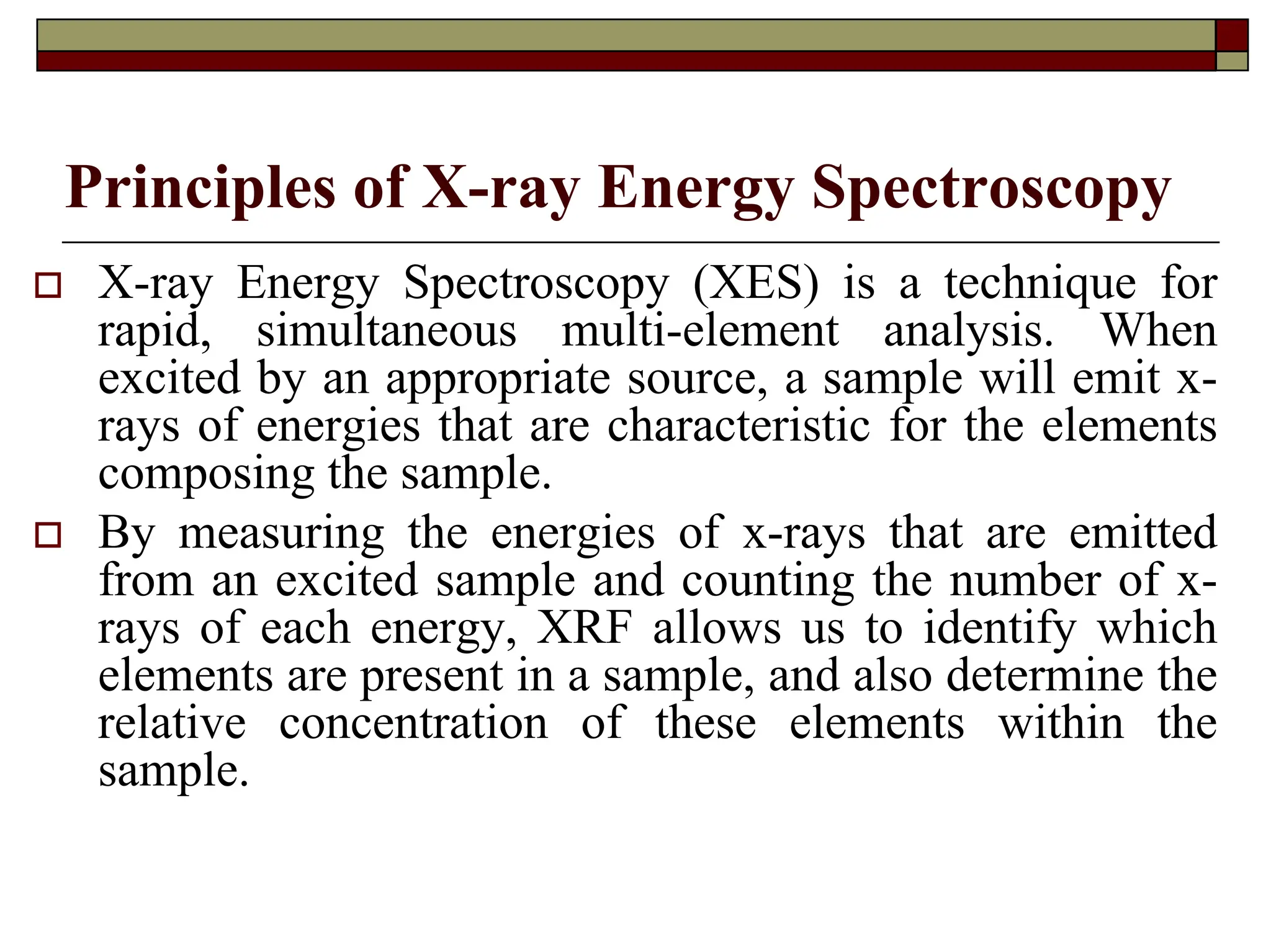Principles of X-ray Energy Spectroscopy
† X-ray Energy Spectroscopy (XES) is a technique for
rapid, simultaneous multi-element analysis. When
excited by an appropriate source, a sample will emit x-
rays of energies that are characteristic for the elements
composing the sample.
† By measuring the energies of x-rays that are emitted
from an excited sample and counting the number of x-
rays of each energy, XRF allows us to identify which
elements are present in a sample, and also determine the
relative concentration of these elements within the
sample.
 